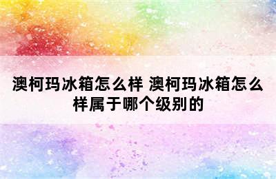 澳柯玛冰箱怎么样 澳柯玛冰箱怎么样属于哪个级别的